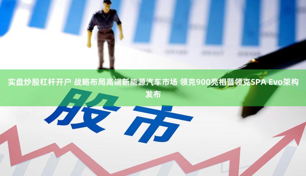 实盘炒股杠杆开户 战略布局高端新能源汽车市场 领克900亮相暨领克SPA Evo架构发布