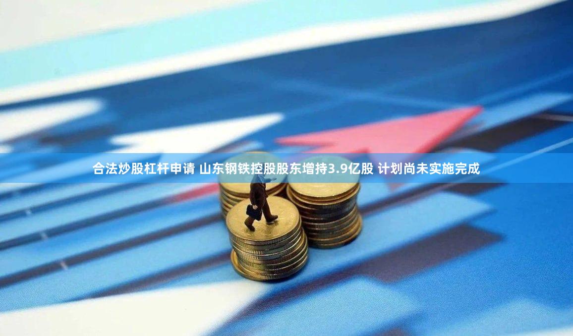 合法炒股杠杆申请 山东钢铁控股股东增持3.9亿股 计划尚未实施完成