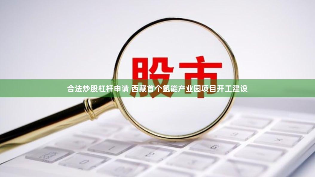 合法炒股杠杆申请 西藏首个氢能产业园项目开工建设