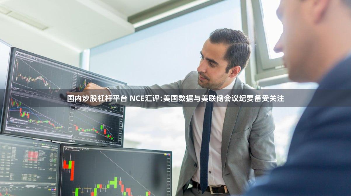 国内炒股杠杆平台 NCE汇评:美国数据与美联储会议纪要备受关注